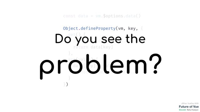 Future of Vue
@znck0
JSFoo: VueDay 2019
Rahul Kadyan
const data = vm.$options.data()
Object.defineProperty(vm, key, {
get() {
// track dependency ...
return data[key]
},
set(value) {
data[key] = value
// notify dependencies ...
}
})
Do you see the
problem?
