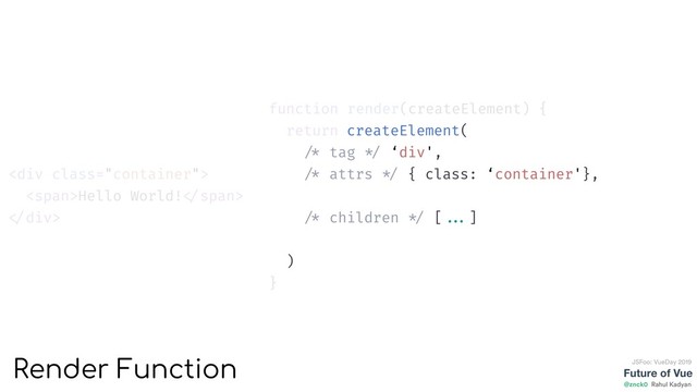 function render(createElement) {
return createElement(
'div',
{ class: 'container'},
[
createElement('span', {}, ['Hello World!'])
]
)
}
<div class="container">
<span>Hello World! </span>
</div>
Future of Vue
@znck0
JSFoo: VueDay 2019
Rahul Kadyan
Render Function
createElement(
/* tag */ ‘div',
/* attrs */ { class: ‘container'},
/* children */ [ ...]
)
