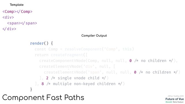Future of Vue
@znck0
JSFoo: VueDay 2019
Rahul Kadyan
 
<div>
<span> </span>
</div>
Template
render() {
const Comp = resolveComponent('Comp', this)
return createFragment([
createComponentVNode(Comp, null, null, 0 /* no children */),
createElementVNode('div', null, [
createElementVNode('span', null, null, 0 /* no children */)
], 2 /* single vnode child */)
], 8 /* multiple non-keyed children */)
}
Compiler Output
Component Fast Paths
