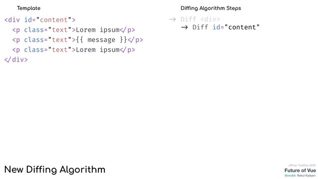 Future of Vue
@znck0
JSFoo: VueDay 2019
Rahul Kadyan
-> Diff <div>
-> Diff id="content"
<div>
<p class="text">Lorem ipsum </p>
<p class="text">{{ message }} </p>
<p class="text">Lorem ipsum </p>
</div>
Template Diffing Algorithm Steps
New Diffing Algorithm
</div>