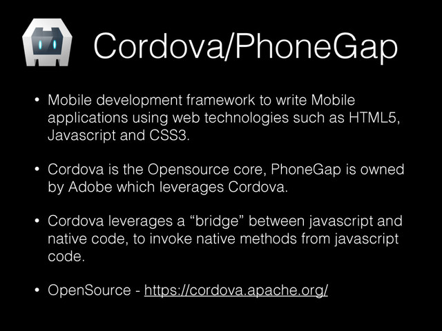 Cordova/PhoneGap
• Mobile development framework to write Mobile
applications using web technologies such as HTML5,
Javascript and CSS3.
• Cordova is the Opensource core, PhoneGap is owned
by Adobe which leverages Cordova.
• Cordova leverages a “bridge” between javascript and
native code, to invoke native methods from javascript
code.
• OpenSource - https://cordova.apache.org/

