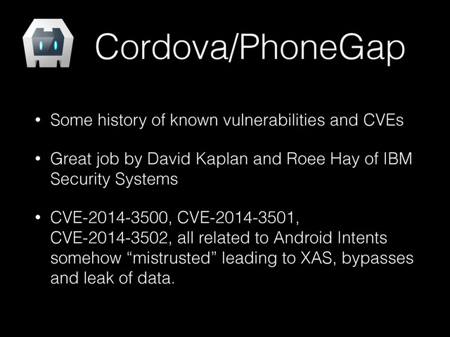 Cordova/PhoneGap
• Some history of known vulnerabilities and CVEs
• Great job by David Kaplan and Roee Hay of IBM
Security Systems
• CVE-2014-3500, CVE-2014-3501,
CVE-2014-3502, all related to Android Intents
somehow “mistrusted” leading to XAS, bypasses
and leak of data.
