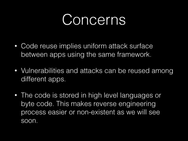 Concerns
• Code reuse implies uniform attack surface
between apps using the same framework.
• Vulnerabilities and attacks can be reused among
different apps.
• The code is stored in high level languages or
byte code. This makes reverse engineering
process easier or non-existent as we will see
soon.
