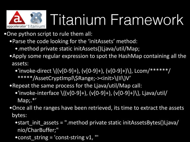 Titanium Framework
•One	  python	  script	  to	  rule	  them	  all:	  
•Parse	  the	  code	  looking	  for	  the	  ‘initAssets’	  method:	  
•.method	  private	  static	  initAssets()Ljava/util/Map;	  
•Apply	  some	  regular	  expression	  to	  spot	  the	  HashMap	  containing	  all	  the	  
assets:	  
•'invoke-­‐direct	  \{(v[0-­‐9]+),	  (v[0-­‐9]+),	  (v[0-­‐9]+)\},	  Lcom/******/
*****/AssetCryptImpl\$Range;-­‐>\(II\)V’	  
•Repeat	  the	  same	  process	  for	  the	  Ljava/util/Map	  call:	  
•'invoke-­‐interface	  \{(v[0-­‐9]+),	  (v[0-­‐9]+),	  (v[0-­‐9]+)\},	  Ljava/util/
Map;.*’	  
•Once	  all	  the	  ranges	  have	  been	  retrieved,	  its	  time	  to	  extract	  the	  assets	  
bytes:	  
•start_init_assets	  =	  ".method	  private	  static	  initAssetsBytes()Ljava/
nio/CharBuffer;"	  
•const_string	  =	  'const-­‐string	  v1,	  "'

