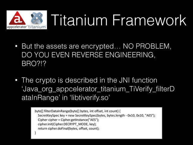 Titanium Framework
• But the assets are encrypted… NO PROBLEM,
DO YOU EVEN REVERSE ENGINEERING,
BRO?!?
• The crypto is described in the JNI function
‘Java_org_appcelerator_titanium_TiVerify_ﬁlterD
ataInRange’ in ‘libtiverify.so’
byte[]	  filterDataInRange(byte[]	  bytes,	  int	  offset,	  int	  count)	  {	  
	  	  	  	  SecretKeySpec	  key	  =	  new	  SecretKeySpec(bytes,	  bytes.length	  -­‐	  0x10,	  0x10,	  "AES");	  
	  	  	  	  Cipher	  cipher	  =	  Cipher.getInstance("AES");	  
	  	  	  	  cipher.init(Cipher.DECRYPT_MODE,	  key);	  
	  	  	  	  return	  cipher.doFinal(bytes,	  offset,	  count);	  
}
