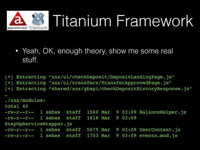 Titanium Framework
• Yeah, OK, enough theory, show me some real
stuff.
[+] Extracting "xxx/ui/checkDeposit/DepositLandingPage.js"
[+] Extracting "xxx/ui/transfers/TransferApprovedPage.js"
[+] Extracting “shared/xxx/gbapi/checkDepositHistoryResponse.js"
…
./xxx/modules:
total 40
-rw-r--r-- 1 sebas staff 1560 Mar 9 03:09 BalanceHelper.js
-rw-r--r-- 1 sebas staff 1618 Mar 9 03:09
StepUpServiceWrapper.js
-rw-r--r-- 1 sebas staff 5675 Mar 9 03:09 UserContext.js
-rw-r--r-- 1 sebas staff 1703 Mar 9 03:09 events.mod.js

