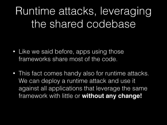 Runtime attacks, leveraging
the shared codebase
• Like we said before, apps using those
frameworks share most of the code.
• This fact comes handy also for runtime attacks.
We can deploy a runtime attack and use it
against all applications that leverage the same
framework with little or without any change!
