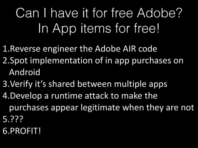 Can I have it for free Adobe?
In App items for free!
1.Reverse	  engineer	  the	  Adobe	  AIR	  code	  
2.Spot	  implementation	  of	  in	  app	  purchases	  on	  
Android	  
3.Verify	  it’s	  shared	  between	  multiple	  apps	  
4.Develop	  a	  runtime	  attack	  to	  make	  the	  
purchases	  appear	  legitimate	  when	  they	  are	  not	  
5.???	  
6.PROFIT!
