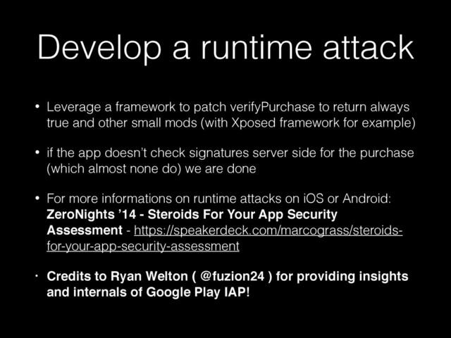Develop a runtime attack
• Leverage a framework to patch verifyPurchase to return always
true and other small mods (with Xposed framework for example)
• if the app doesn’t check signatures server side for the purchase
(which almost none do) we are done
• For more informations on runtime attacks on iOS or Android:
ZeroNights ’14 - Steroids For Your App Security
Assessment - https://speakerdeck.com/marcograss/steroids-
for-your-app-security-assessment
• Credits to Ryan Welton ( @fuzion24 ) for providing insights
and internals of Google Play IAP!
