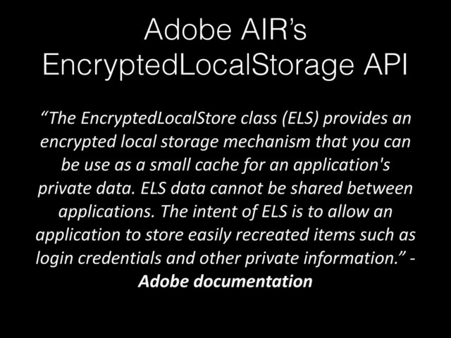 Adobe AIR’s
EncryptedLocalStorage API
“The	  EncryptedLocalStore	  class	  (ELS)	  provides	  an	  
encrypted	  local	  storage	  mechanism	  that	  you	  can	  
be	  use	  as	  a	  small	  cache	  for	  an	  application's	  
private	  data.	  ELS	  data	  cannot	  be	  shared	  between	  
applications.	  The	  intent	  of	  ELS	  is	  to	  allow	  an	  
application	  to	  store	  easily	  recreated	  items	  such	  as	  
login	  credentials	  and	  other	  private	  information.”	  -­‐	  
Adobe	  documentation
