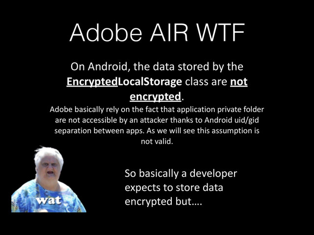 Adobe AIR WTF
On	  Android,	  the	  data	  stored	  by	  the	  
EncryptedLocalStorage	  class	  are	  not	  
encrypted.	  
Adobe	  basically	  rely	  on	  the	  fact	  that	  application	  private	  folder	  
are	  not	  accessible	  by	  an	  attacker	  thanks	  to	  Android	  uid/gid	  
separation	  between	  apps.	  As	  we	  will	  see	  this	  assumption	  is	  
not	  valid.
So	  basically	  a	  developer	  
expects	  to	  store	  data	  
encrypted	  but….
