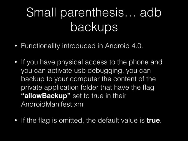 Small parenthesis… adb
backups
• Functionality introduced in Android 4.0.
• If you have physical access to the phone and
you can activate usb debugging, you can
backup to your computer the content of the
private application folder that have the ﬂag
“allowBackup” set to true in their
AndroidManifest.xml
• If the ﬂag is omitted, the default value is true.
