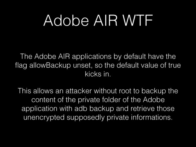 Adobe AIR WTF
The Adobe AIR applications by default have the
ﬂag allowBackup unset, so the default value of true
kicks in.
This allows an attacker without root to backup the
content of the private folder of the Adobe
application with adb backup and retrieve those
unencrypted supposedly private informations.
