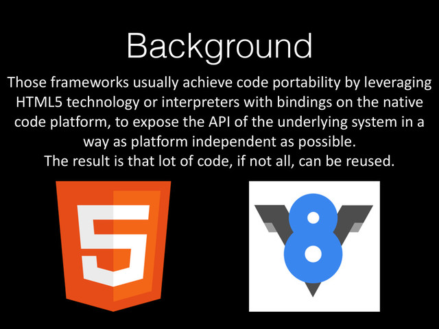 Background
Those	  frameworks	  usually	  achieve	  code	  portability	  by	  leveraging	  
HTML5	  technology	  or	  interpreters	  with	  bindings	  on	  the	  native	  
code	  platform,	  to	  expose	  the	  API	  of	  the	  underlying	  system	  in	  a	  
way	  as	  platform	  independent	  as	  possible.	  
The	  result	  is	  that	  lot	  of	  code,	  if	  not	  all,	  can	  be	  reused.
