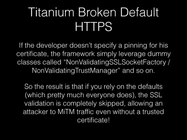 Titanium Broken Default
HTTPS
If the developer doesn’t specify a pinning for his
certiﬁcate, the framework simply leverage dummy
classes called “NonValidatingSSLSocketFactory /
NonValidatingTrustManager” and so on.
So the result is that if you rely on the defaults
(which pretty much everyone does), the SSL
validation is completely skipped, allowing an
attacker to MiTM trafﬁc even without a trusted
certiﬁcate!
