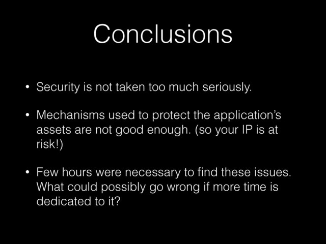 Conclusions
• Security is not taken too much seriously.
• Mechanisms used to protect the application’s
assets are not good enough. (so your IP is at
risk!)
• Few hours were necessary to ﬁnd these issues.
What could possibly go wrong if more time is
dedicated to it?
