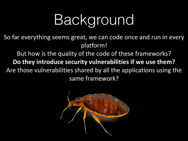 Background
So	  far	  everything	  seems	  great,	  we	  can	  code	  once	  and	  run	  in	  every	  
platform!	  
But	  how	  is	  the	  quality	  of	  the	  code	  of	  these	  frameworks?	  
Do	  they	  introduce	  security	  vulnerabilities	  if	  we	  use	  them?	  
Are	  those	  vulnerabilities	  shared	  by	  all	  the	  applications	  using	  the	  
same	  framework?
