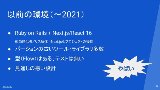 @puku0x
以前の環境（〜2021）
9
● Ruby on Rails + Next.js/React 16
※当時はモノリス解体→Next.js化プロジェクトの後期
● バージョンの古いツール・ライブラリ多数
● 型（Flow）はある、テストは無い
● 見通しの悪い設計 やばい
