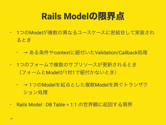 Rails Modelͷݶք఺
• 1ͭͷModel͕ෳ਺ͷҟͳΔϢʔεέʔεʹີ݁߹࣮ͯ͠૷͞Ε
Δͱ͖
• → ͋Δ৚݅΍contextʹඥ෇͍ͨValidation/Callbackॲཧ
• 1ͭͷϑΥʔϜͰෳ਺ͷαϒϦιʔε͕ߋ৽͞ΕΔͱ͖
ʢϑΥʔϜͱModel͕1ର1Ͱඥ෇͔ͳ͍ͱ͖ʣ
• → 1ͭͷModelΛى఺ͱͨ͠ෳ਺ModelΛލ͙τϥϯβΫ
γϣϯॲཧ
• Rails Model : DB Table = 1:1 ͷੈք؍ʹىҼ͢Δݶք
13
