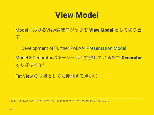 View Model
• Modelʹ͓͚ΔViewؔ࿈ϩδοΫΛ View Model ͱͯ͠੾Γग़
͢
• Development of Further PoEAA: Presentation Model
• ModelΛDecoratorύλʔϯͬΆ֦͘ு͍ͯ͠ΔͷͰ Decorator
ͱ΋ݺ͹ΕΔ8
• Fat View ͷରॲͱͯ͠΋ػೳ͢Δ఺͕˓
8 ࢀߟ: ʰRubyʹΑΔσβΠϯύλʔϯʱୈ11ষ ΦϒδΣΫτΛվྑ͢ΔɿDecorator
35
