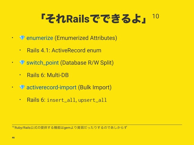 ʮͦΕRailsͰͰ͖ΔΑʯ10
•
!
enumerize (Emumerized Attributes)
• Rails 4.1: ActiveRecord enum
•
!
switch_point (Database R/W Split)
• Rails 6: Multi-DB
•
!
activerecord-import (Bulk Import)
• Rails 6: insert_all, upsert_all
10 Ruby/Railsެࣜͷఏڙ͢Δػೳ͸gemΑΓශऑͩͬͨΓ͢ΔͷͰ͔͋͠Βͣ
46
