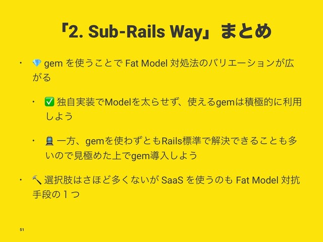 ʮ2. Sub-Rails Wayʯ·ͱΊ
•
!
gem Λ࢖͏͜ͱͰ Fat Model ରॲ๏ͷόϦΤʔγϣϯ͕޿
͕Δ
•
✅
ಠ࣮ࣗ૷ͰModelΛଠΒͤͣɺ࢖͑Δgem͸ੵۃతʹར༻
͠Α͏
•
#
ҰํɺgemΛ࢖Θͣͱ΋Railsඪ४ͰղܾͰ͖Δ͜ͱ΋ଟ
͍ͷͰݟۃΊ্ͨͰgemಋೖ͠Α͏
•
$
બ୒ࢶ͸͞΄Ͳଟ͘ͳ͍͕ SaaS Λ࢖͏ͷ΋ Fat Model ର߅
खஈͷ̍ͭ
51
