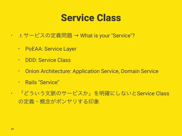 Service Class
•
⚠
αʔϏεͷఆٛ໰୊ → What is your "Service"?
• PoEAA: Service Layer
• DDD: Service Class
• Onion Architecture: Application Service, Domain Service
• Rails "Service"
• ʮͲ͏͍͏จ຺ͷαʔϏε͔ʯΛ໌֬ʹ͠ͳ͍ͱService Class
ͷఆٛɾ֓೦͕ϘϯϠϦ͢Δҹ৅
59
