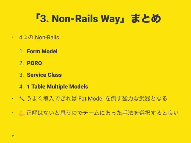 ʮ3. Non-Rails Wayʯ·ͱΊ
• 4ͭͷ Non-Rails
1. Form Model
2. PORO
3. Service Class
4. 1 Table Multiple Models
•
!
͏·͘ಋೖͰ͖Ε͹ Fat Model Λ౗͢ڧྗͳ෢ثͱͳΔ
•
"
ਖ਼ղ͸ͳ͍ͱࢥ͏ͷͰνʔϜʹ͋ͬͨख๏Λબ୒͢Δͱྑ͍
64
