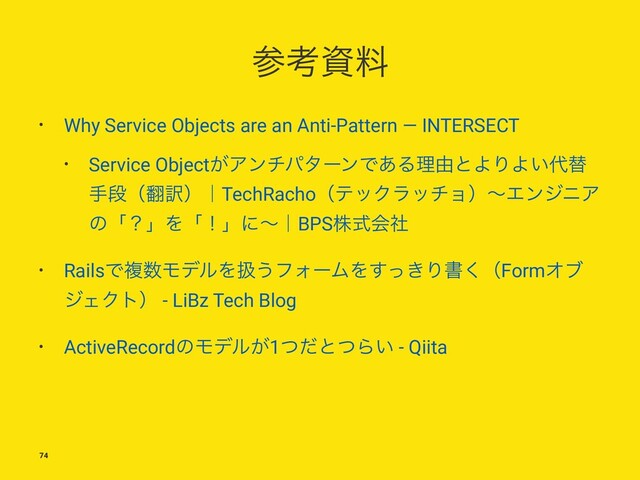 ࢀߟࢿྉ
• Why Service Objects are an Anti-Pattern — INTERSECT
• Service Object͕ΞϯνύλʔϯͰ͋Δཧ༝ͱΑΓΑ͍୅ସ
खஈʢ຋༁ʣʛTechRachoʢςοΫϥονϣʣʙΤϯδχΞ
ͷʮʁʯΛʮʂʯʹʙʛBPSגࣜձࣾ
• RailsͰෳ਺ϞσϧΛѻ͏ϑΥʔϜΛ͖ͬ͢Γॻ͘ʢFormΦϒ
δΣΫτʣ - LiBz Tech Blog
• ActiveRecordͷϞσϧ͕1ͭͩͱͭΒ͍ - Qiita
74
