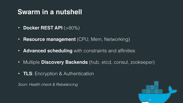 Swarm in a nutshell
• Docker REST API (>80%)
• Resource management (CPU, Mem, Networking)
• Advanced scheduling with constraints and affinities
• Multiple Discovery Backends (hub, etcd, consul, zookeeper)
• TLS: Encryption & Authentication
Soon: Health check & Rebalancing
