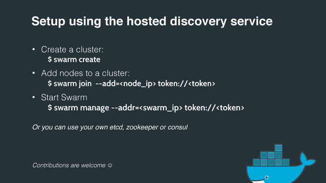 Setup using the hosted discovery service
• Create a cluster:
$ swarm create
• Add nodes to a cluster:
$ swarm join --add= token://
• Start Swarm
$ swarm manage --addr= token://
Or you can use your own etcd, zookeeper or consul
Contributions are welcome 
:
