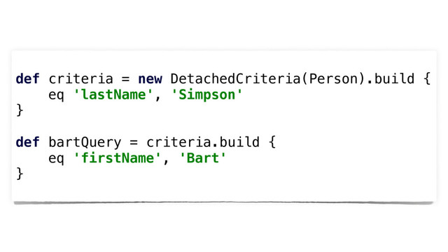 def criteria = new DetachedCriteria(Person).build {
eq 'lastName', 'Simpson'
}
def bartQuery = criteria.build {
eq 'firstName', 'Bart'
}
