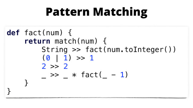 def fact(num) {
return match(num) {
String >> fact(num.toInteger())
(0 | 1) >> 1
2 >> 2
_ >> _ * fact(_ - 1)
}
}
Pattern Matching
