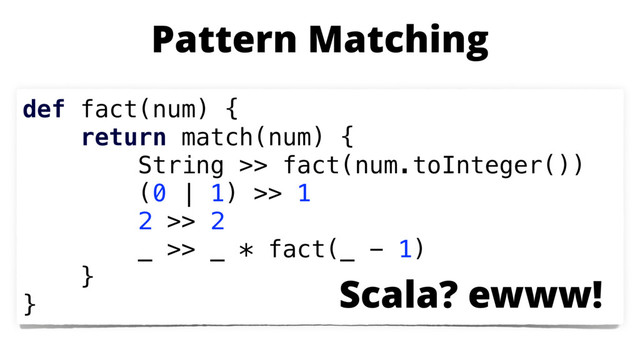 def fact(num) {
return match(num) {
String >> fact(num.toInteger())
(0 | 1) >> 1
2 >> 2
_ >> _ * fact(_ - 1)
}
}
Pattern Matching
Scala? ewww!
