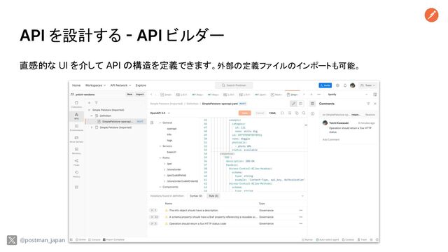 API を設計する - API ビルダー
直感的な UI を介して API の構造を定義できます。外部の定義ファイルのインポートも可能。
@postman_japan
