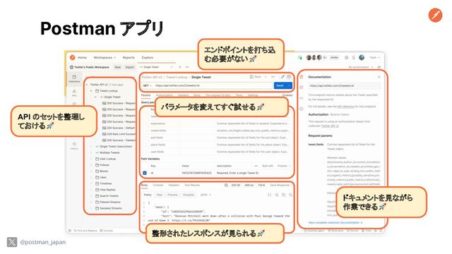 Postman アプリ
ドキュメントを見ながら
作業できる🚀
整形されたレスポンスが見られる🚀
パラメータを変えてすぐ試せる🚀
エンドポイントを打ち込
む必要がない🚀
API のセットを整理し
ておける🚀
@postman_japan

