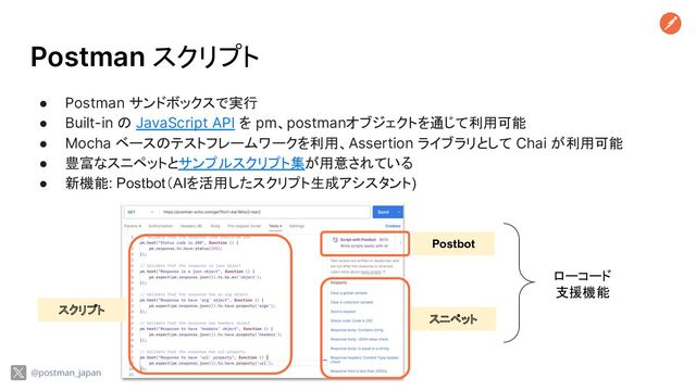 Postman スクリプト
● Postman サンドボックスで実行
● Built-in の JavaScript API を pm、postmanオブジェクトを通じて利用可能
● Mocha ベースのテストフレームワークを利用、Assertion ライブラリとして Chai が利用可能
● 豊富なスニペットとサンプルスクリプト集が用意されている
● 新機能: Postbot（AIを活用したスクリプト生成アシスタント)
スクリプト
Postbot
スニペット
ローコード
支援機能
@postman_japan
