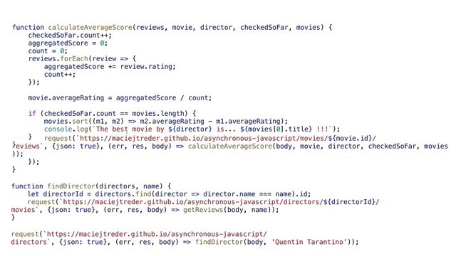 request(`https://maciejtreder.github.io/asynchronous-javascript/
directors`, {json: true}, (err, res, body) => findDirector(body, 'Quentin Tarantino’));
function findDirector(directors, name) {
let directorId = directors.find(director => director.name === name).id;
request(`https://maciejtreder.github.io/asynchronous-javascript/directors/${directorId}/
movies`, {json: true}, (err, res, body) => getReviews(body, name));
}
function getReviews(movies, director) {
let checkedSoFar = {count: 0};
movies.forEach(movie => {
request(`https://maciejtreder.github.io/asynchronous-javascript/movies/${movie.id}/
reviews`, {json: true}, (err, res, body) => calculateAverageScore(body, movie, director, checkedSoFar, movies
));
});
}
function calculateAverageScore(reviews, movie, director, checkedSoFar, movies) {
checkedSoFar.count++;
aggregatedScore = 0;
count = 0;
reviews.forEach(review => {
aggregatedScore += review.rating;
count++;
});
movie.averageRating = aggregatedScore / count;
if (checkedSoFar.count == movies.length) {
movies.sort((m1, m2) => m2.averageRating - m1.averageRating);
console.log(`The best movie by ${director} is... ${movies[0].title} !!!`);
}
}
