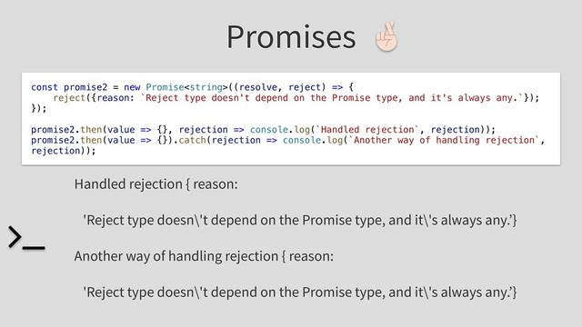 Promises
const promise2 = new Promise((resolve, reject) => {
reject({reason: `Reject type doesn't depend on the Promise type, and it's always any.`});
});
promise2.then(value => {}, rejection => console.log(`Handled rejection`, rejection));
promise2.then(value => {}).catch(rejection => console.log(`Another way of handling rejection`,
rejection));
Handled rejection { reason:
'Reject type doesn\'t depend on the Promise type, and it\'s always any.’}
Another way of handling rejection { reason:
'Reject type doesn\'t depend on the Promise type, and it\'s always any.’}
