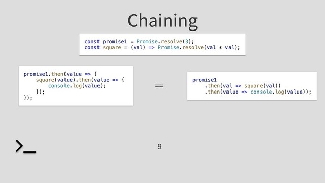 Chaining
promise1
.then(val => square(val))
.then(value => console.log(value));
9
const promise1 = Promise.resolve(3);
const square = (val) => Promise.resolve(val * val);
promise1.then(value => {
square(value).then(value => {
console.log(value);
});
});
==
