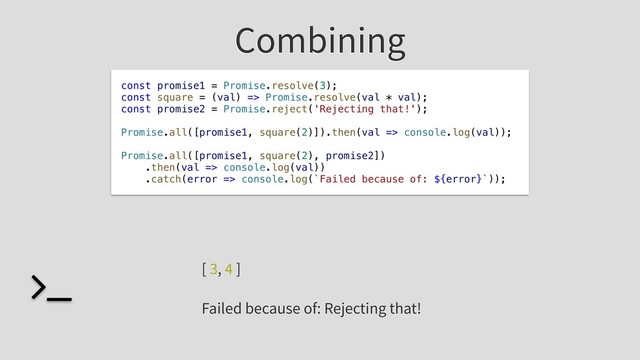 Combining
const promise1 = Promise.resolve(3);
const square = (val) => Promise.resolve(val * val);
const promise2 = Promise.reject('Rejecting that!');
Promise.all([promise1, square(2)]).then(val => console.log(val));
Promise.all([promise1, square(2), promise2])
.then(val => console.log(val))
.catch(error => console.log(`Failed because of: ${error}`));
[ 3, 4 ]
Failed because of: Rejecting that!
