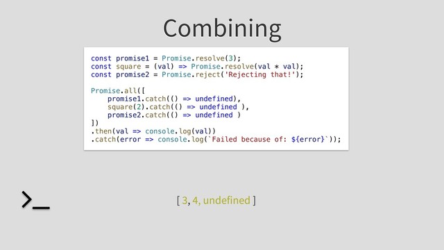 Combining
const promise1 = Promise.resolve(3);
const square = (val) => Promise.resolve(val * val);
const promise2 = Promise.reject('Rejecting that!');
Promise.all([
promise1.catch(() => undefined),
square(2).catch(() => undefined ),
promise2.catch(() => undefined )
])
.then(val => console.log(val))
.catch(error => console.log(`Failed because of: ${error}`));
[ 3, 4, undefined ]
