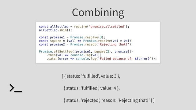 Combining
const allSettled = require('promise.allsettled');
allSettled.shim();
const promise1 = Promise.resolve(3);
const square = (val) => Promise.resolve(val * val);
const promise2 = Promise.reject('Rejecting that!');
Promise.allSettled([promise1, square(2), promise2])
.then(val => console.log(val))
.catch(error => console.log(`Failed because of: ${error}`));
[ { status: 'fulfilled', value: 3 },
{ status: 'fulfilled', value: 4 },
{ status: 'rejected', reason: 'Rejecting that!' } ]
