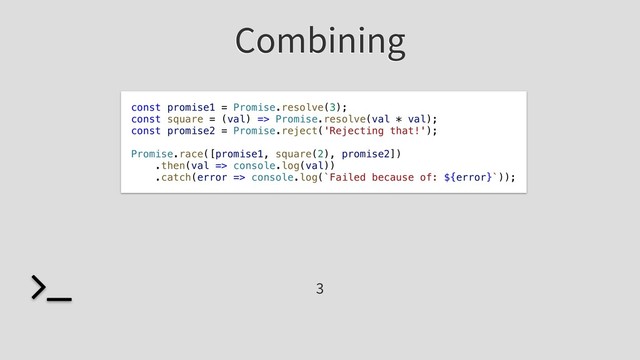 Combining
const promise1 = Promise.resolve(3);
const square = (val) => Promise.resolve(val * val);
const promise2 = Promise.reject('Rejecting that!');
Promise.race([promise1, square(2), promise2])
.then(val => console.log(val))
.catch(error => console.log(`Failed because of: ${error}`));
3
