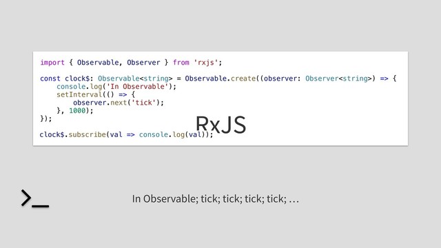 import { Observable, Observer } from 'rxjs';
const clock$: Observable = Observable.create((observer: Observer) => {
console.log('In Observable');
setInterval(() => {
observer.next('tick');
}, 1000);
}); RxJS
clock$.subscribe(val => console.log(val));
In Observable; tick; tick; tick; tick; …
