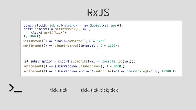 RxJS
const clock$: Subject = new Subject();
const interval = setInterval(() => {
clock$.next('tick');
}, 1000);
tick; tick
setTimeout(() => clock$.complete(), 8 * 1000);
setTimeout(() => clearInterval(interval), 9 * 1000);
let subscription = clock$.subscribe(val => console.log(val));
setTimeout(() => subscription.unsubscribe(), 3 * 1000);
setTimeout(() => subscription = clock$.subscribe(val => console.log(val)), 4*1000);
tick; tick; tick; tick
