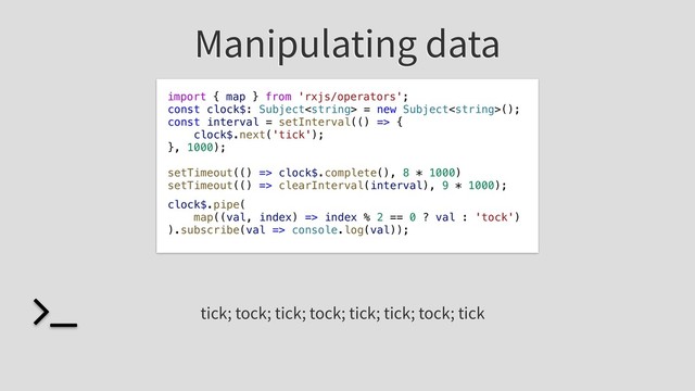 Manipulating data
const clock$: Subject = new Subject();
const interval = setInterval(() => {
clock$.next('tick');
}, 1000);
setTimeout(() => clock$.complete(), 8 * 1000)
setTimeout(() => clearInterval(interval), 9 * 1000);
tick; tock; tick; tock; tick; tick; tock; tick
clock$.pipe(
map((val, index) => index % 2 == 0 ? val : 'tock')
).subscribe(val => console.log(val));
import { map } from 'rxjs/operators';
