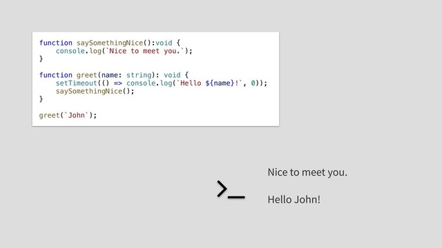 function saySomethingNice():void {
console.log(`Nice to meet you.`);
}
function greet(name: string): void {
setTimeout(() => console.log(`Hello ${name}!`, 0));
saySomethingNice();
}
greet(`John`);
Nice to meet you.
Hello John!
