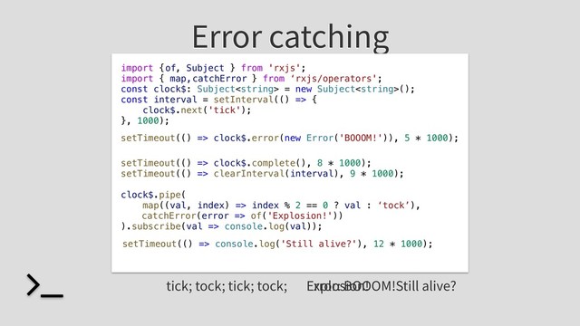 Error catching
import { , Subject } from 'rxjs';
import { map, } from ‘rxjs/operators';
const clock$: Subject = new Subject();
const interval = setInterval(() => {
clock$.next('tick');
}, 1000);
setTimeout(() => clock$.complete(), 8 * 1000);
setTimeout(() => clearInterval(interval), 9 * 1000);
clock$.pipe(
map((val, index) => index % 2 == 0 ? val : ‘tock’),
).subscribe(val => console.log(val));
tick; tock; tick; tock; Error: BOOOM!
setTimeout(() => clock$.error(new Error('BOOOM!')), 5 * 1000);
setTimeout(() => console.log('Still alive?'), 12 * 1000);
catchError(error => of('Explosion!'))
catchError
of
Explosion! Still alive?
