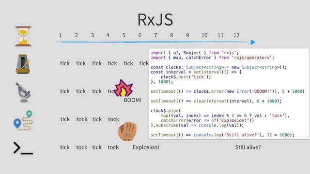 RxJS
12
6
3 9
1 2 4 5 7 8 10 11
tick tick tick tick tick tick
tick tick tick tick
tick tock tick tock
tick tock tick tock
BOOM!
Explosion! Still alive?
import { of, Subject } from 'rxjs';
import { map, catchError } from ‘rxjs/operators';
const clock$: Subject = new Subject();
const interval = setInterval(() => {
clock$.next('tick');
}, 1000);
setTimeout(() => clock$.error(new Error('BOOOM!')), 5 * 1000)
setTimeout(() => clearInterval(interval), 6 * 1000);
clock$.pipe(
map((val, index) => index % 2 == 0 ? val : 'tock'),
catchError(error => of('Explosion!'))
).subscribe(val => console.log(val));
setTimeout(() => console.log('Still alive?'), 12 * 1000);
